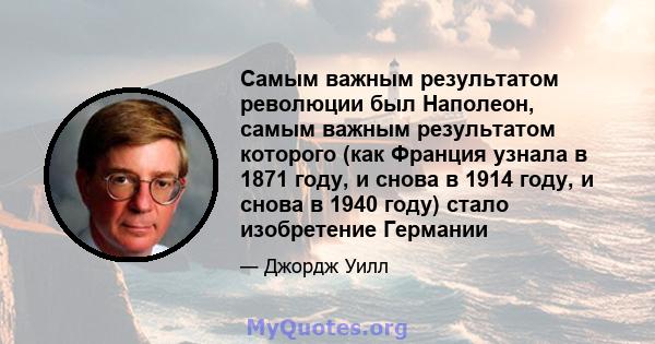 Самым важным результатом революции был Наполеон, самым важным результатом которого (как Франция узнала в 1871 году, и снова в 1914 году, и снова в 1940 году) стало изобретение Германии