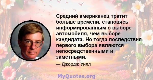 Средний американец тратит больше времени, становясь информированным о выборе автомобиля, чем выборе кандидата. Но тогда последствия первого выбора являются непосредственными и заметными.