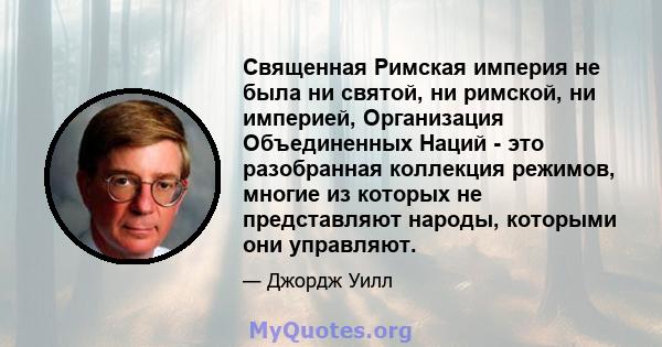 Священная Римская империя не была ни святой, ни римской, ни империей, Организация Объединенных Наций - это разобранная коллекция режимов, многие из которых не представляют народы, которыми они управляют.