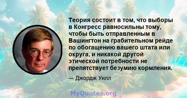 Теория состоит в том, что выборы в Конгресс равносильны тому, чтобы быть отправленным в Вашингтон на грабительном рейде по обогащению вашего штата или округа, и никакой другой этической потребности не препятствует