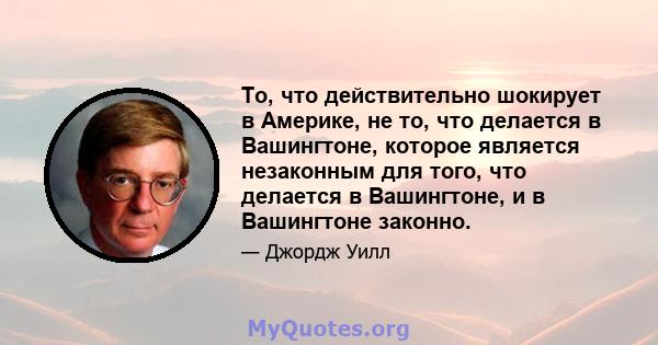 То, что действительно шокирует в Америке, не то, что делается в Вашингтоне, которое является незаконным для того, что делается в Вашингтоне, и в Вашингтоне законно.