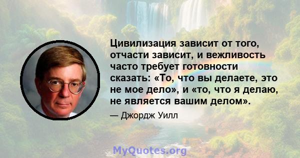 Цивилизация зависит от того, отчасти зависит, и вежливость часто требует готовности сказать: «То, что вы делаете, это не мое дело», и «то, что я делаю, не является вашим делом».