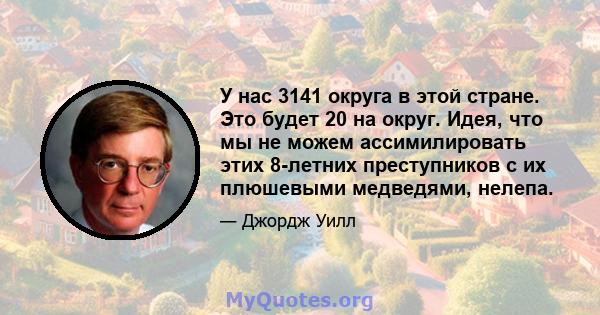 У нас 3141 округа в этой стране. Это будет 20 на округ. Идея, что мы не можем ассимилировать этих 8-летних преступников с их плюшевыми медведями, нелепа.