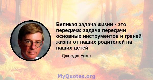 Великая задача жизни - это передача: задача передачи основных инструментов и граней жизни от наших родителей на наших детей