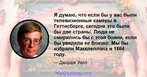 Я думаю, что если бы у вас были телевизионные камеры в Геттисберге, сегодня это были бы две страны. Люди не смирились бы с этой бойни, если бы увидели ее близко. Мы бы избрали Макклеллана в 1864 году.