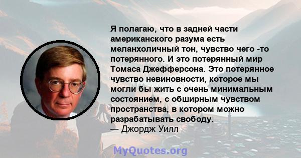 Я полагаю, что в задней части американского разума есть меланхоличный тон, чувство чего -то потерянного. И это потерянный мир Томаса Джефферсона. Это потерянное чувство невиновности, которое мы могли бы жить с очень