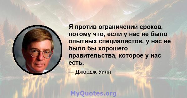 Я против ограничений сроков, потому что, если у нас не было опытных специалистов, у нас не было бы хорошего правительства, которое у нас есть.