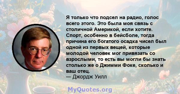 Я только что подсел на радио, голос всего этого. Это была моя связь с столичной Америкой, если хотите. Спорт, особенно в бейсболе, тогда причина его богатого осадка чисел был одной из первых вещей, которые молодой