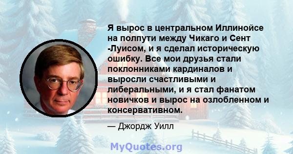 Я вырос в центральном Иллинойсе на полпути между Чикаго и Сент -Луисом, и я сделал историческую ошибку. Все мои друзья стали поклонниками кардиналов и выросли счастливыми и либеральными, и я стал фанатом новичков и