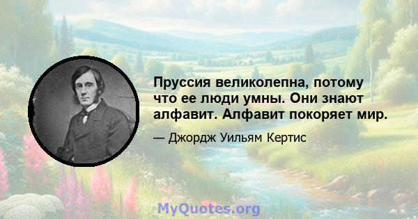 Пруссия великолепна, потому что ее люди умны. Они знают алфавит. Алфавит покоряет мир.