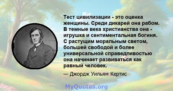 Тест цивилизации - это оценка женщины. Среди дикарей она рабом. В темные века христианства она - игрушка и сентиментальная богиня. С растущим моральным светом, большей свободой и более универсальной справедливостью она