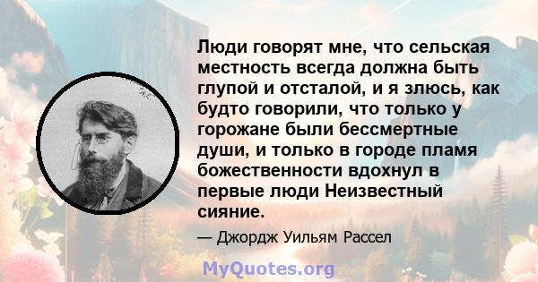 Люди говорят мне, что сельская местность всегда должна быть глупой и отсталой, и я злюсь, как будто говорили, что только у горожане были бессмертные души, и только в городе пламя божественности вдохнул в первые люди