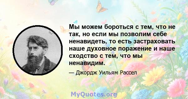 Мы можем бороться с тем, что не так, но если мы позволим себе ненавидеть, то есть застраховать наше духовное поражение и наше сходство с тем, что мы ненавидим.