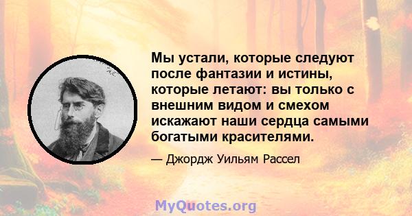 Мы устали, которые следуют после фантазии и истины, которые летают: вы только с внешним видом и смехом искажают наши сердца самыми богатыми красителями.