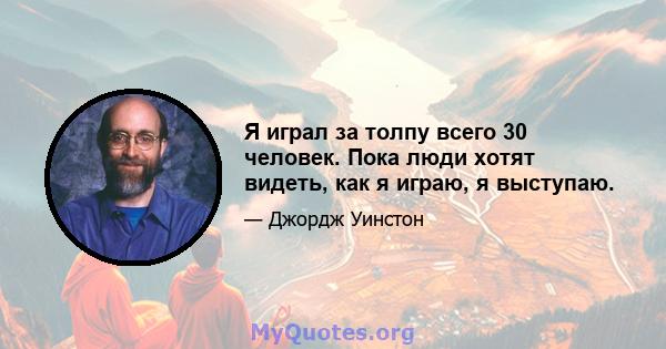 Я играл за толпу всего 30 человек. Пока люди хотят видеть, как я играю, я выступаю.