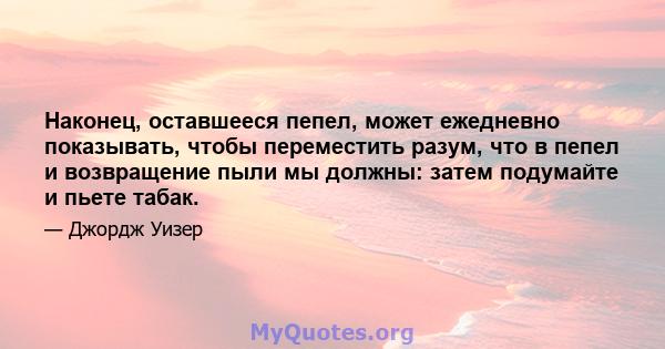 Наконец, оставшееся пепел, может ежедневно показывать, чтобы переместить разум, что в пепел и возвращение пыли мы должны: затем подумайте и пьете табак.