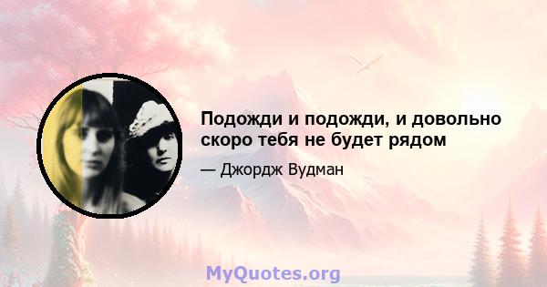 Подожди и подожди, и довольно скоро тебя не будет рядом