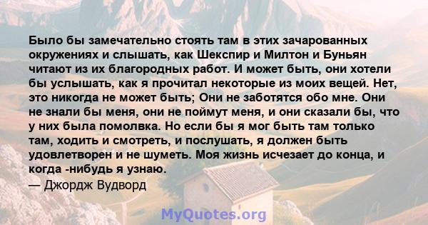 Было бы замечательно стоять там в этих зачарованных окружениях и слышать, как Шекспир и Милтон и Буньян читают из их благородных работ. И может быть, они хотели бы услышать, как я прочитал некоторые из моих вещей. Нет,