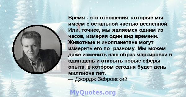 Время - это отношения, которые мы имеем с остальной частью вселенной; Или, точнее, мы являемся одним из часов, измеряя один вид времени. Животные и инопланетяне могут измерить его по -разному. Мы можем даже изменить наш 