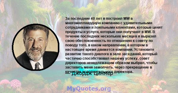 За последние 40 лет я построил MW в многомиллиардную компанию с удивительными сотрудниками и лояльными клиентами, которые ценят продукты и услуги, которые они получают в MW. В течение последних нескольких месяцев я