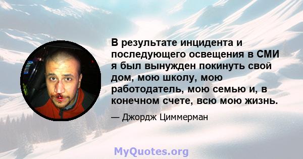 В результате инцидента и последующего освещения в СМИ я был вынужден покинуть свой дом, мою школу, мою работодатель, мою семью и, в конечном счете, всю мою жизнь.