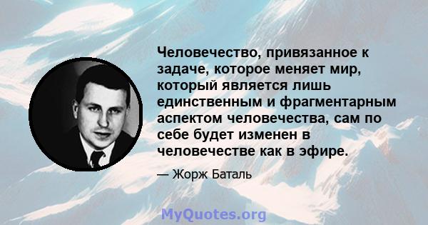 Человечество, привязанное к задаче, которое меняет мир, который является лишь единственным и фрагментарным аспектом человечества, сам по себе будет изменен в человечестве как в эфире.