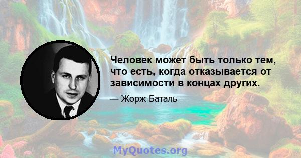 Человек может быть только тем, что есть, когда отказывается от зависимости в концах других.