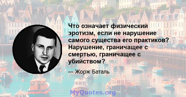 Что означает физический эротизм, если не нарушение самого существа его практиков? Нарушение, граничащее с смертью, граничащее с убийством?