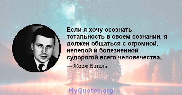 Если я хочу осознать тотальность в своем сознании, я должен общаться с огромной, нелепой и болезненной судорогой всего человечества.