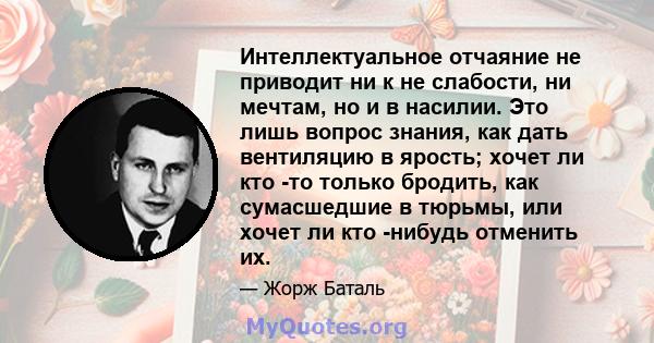 Интеллектуальное отчаяние не приводит ни к не слабости, ни мечтам, но и в насилии. Это лишь вопрос знания, как дать вентиляцию в ярость; хочет ли кто -то только бродить, как сумасшедшие в тюрьмы, или хочет ли кто