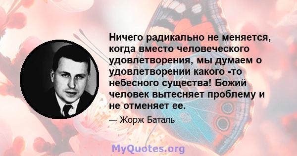 Ничего радикально не меняется, когда вместо человеческого удовлетворения, мы думаем о удовлетворении какого -то небесного существа! Божий человек вытесняет проблему и не отменяет ее.