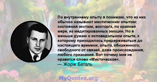 По внутреннему опыту я понимаю, что из них обычно называют мистическим опытом: состояния экстази, восторга, по крайней мере, из медитированных эмоций. Но я меньше думаю о исповедальном опыте, к которому приходилось