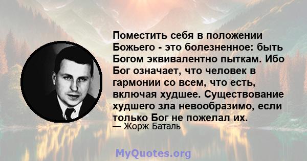 Поместить себя в положении Божьего - это болезненное: быть Богом эквивалентно пыткам. Ибо Бог означает, что человек в гармонии со всем, что есть, включая худшее. Существование худшего зла невообразимо, если только Бог