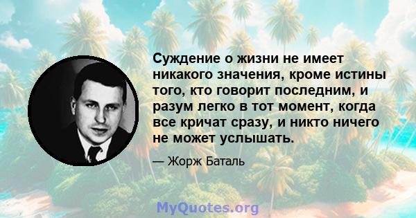 Суждение о жизни не имеет никакого значения, кроме истины того, кто говорит последним, и разум легко в тот момент, когда все кричат ​​сразу, и никто ничего не может услышать.