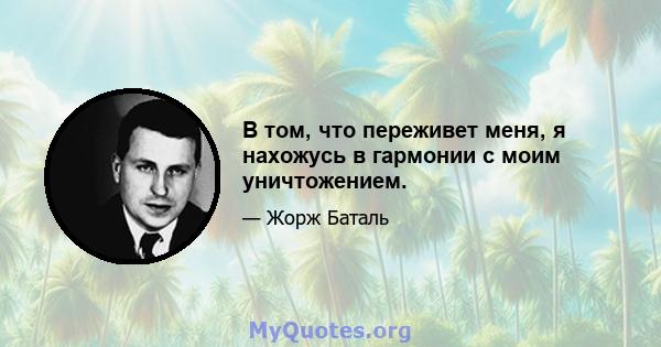 В том, что переживет меня, я нахожусь в гармонии с моим уничтожением.