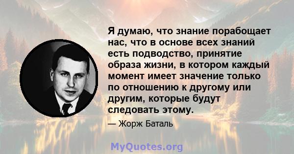 Я думаю, что знание порабощает нас, что в основе всех знаний есть подводство, принятие образа жизни, в котором каждый момент имеет значение только по отношению к другому или другим, которые будут следовать этому.