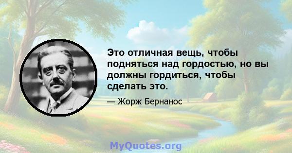 Это отличная вещь, чтобы подняться над гордостью, но вы должны гордиться, чтобы сделать это.