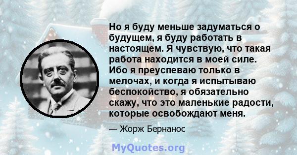 Но я буду меньше задуматься о будущем, я буду работать в настоящем. Я чувствую, что такая работа находится в моей силе. Ибо я преуспеваю только в мелочах, и когда я испытываю беспокойство, я обязательно скажу, что это