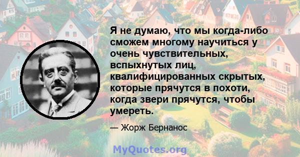 Я не думаю, что мы когда-либо сможем многому научиться у очень чувствительных, вспыхнутых лиц, квалифицированных скрытых, которые прячутся в похоти, когда звери прячутся, чтобы умереть.