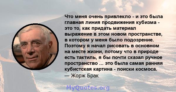 Что меня очень привлекло - и это была главная линия продвижения кубизма - это то, как придать материал выражение в этом новом пространстве, в котором у меня было подозрение. Поэтому я начал рисовать в основном на месте