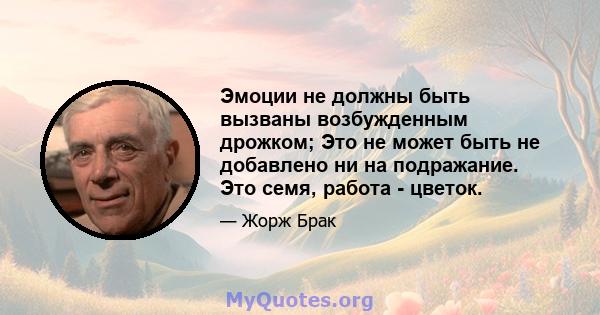 Эмоции не должны быть вызваны возбужденным дрожком; Это не может быть не добавлено ни на подражание. Это семя, работа - цветок.