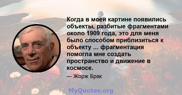 Когда в моей картине появились объекты, разбитые фрагментами около 1909 года, это для меня было способом приблизиться к объекту ... фрагментация помогла мне создать пространство и движение в космосе.