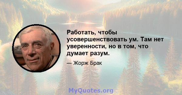 Работать, чтобы усовершенствовать ум. Там нет уверенности, но в том, что думает разум.