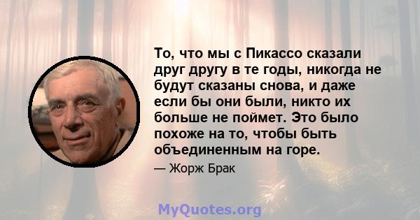 То, что мы с Пикассо сказали друг другу в те годы, никогда не будут сказаны снова, и даже если бы они были, никто их больше не поймет. Это было похоже на то, чтобы быть объединенным на горе.