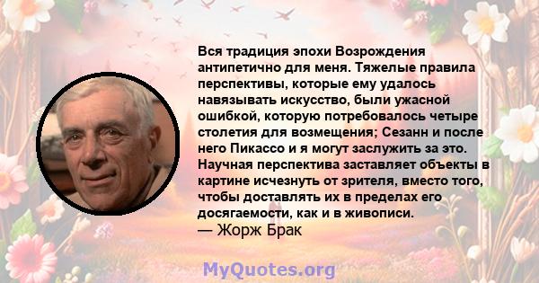 Вся традиция эпохи Возрождения антипетично для меня. Тяжелые правила перспективы, которые ему удалось навязывать искусство, были ужасной ошибкой, которую потребовалось четыре столетия для возмещения; Сезанн и после него 