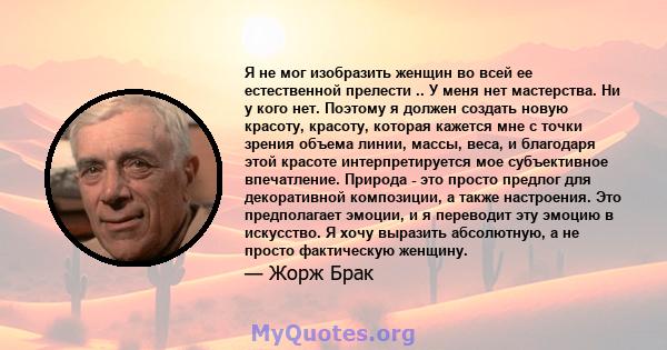 Я не мог изобразить женщин во всей ее естественной прелести .. У меня нет мастерства. Ни у кого нет. Поэтому я должен создать новую красоту, красоту, которая кажется мне с точки зрения объема линии, массы, веса, и