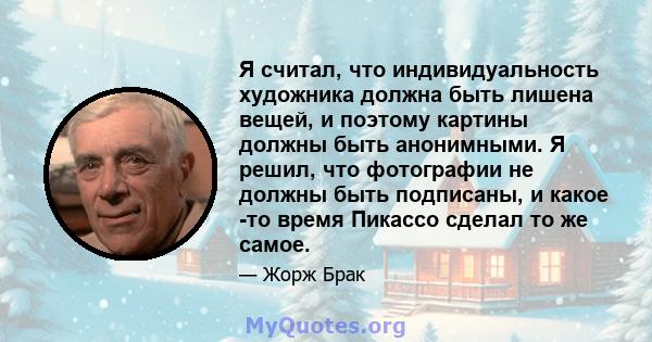 Я считал, что индивидуальность художника должна быть лишена вещей, и поэтому картины должны быть анонимными. Я решил, что фотографии не должны быть подписаны, и какое -то время Пикассо сделал то же самое.