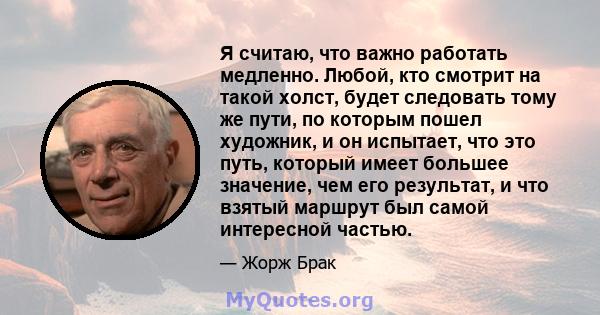 Я считаю, что важно работать медленно. Любой, кто смотрит на такой холст, будет следовать тому же пути, по которым пошел художник, и он испытает, что это путь, который имеет большее значение, чем его результат, и что