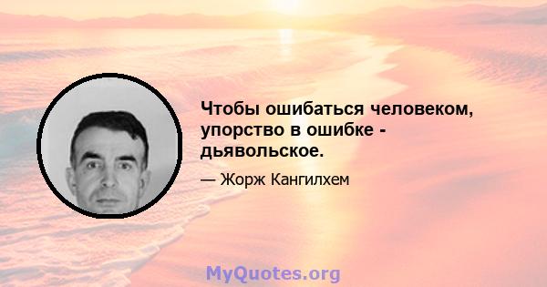 Чтобы ошибаться человеком, упорство в ошибке - дьявольское.