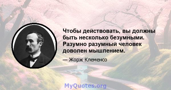 Чтобы действовать, вы должны быть несколько безумными. Разумно разумный человек доволен мышлением.